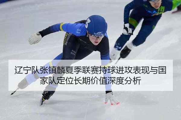 辽宁队张镇麟夏季联赛持球进攻表现与国家队定位长期价值深度分析